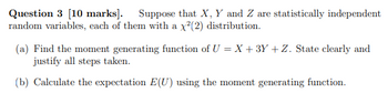 Question 3 [10 marks]. Suppose that X, Y and Z are statistically independent
random variables, each of them with a x²(2) distribution.
(a) Find the moment generating function of U = X + 3Y + Z. State clearly and
justify all steps taken.
(b) Calculate the expectation E(U) using the moment generating function.