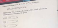 tflix
[References
At a particular temperature, K 2.0 x 10-6 for the reaction
2 CO2 (9) =2 CO(g) + O2(g)
If 2.5 moles of CO2 is initially placed into a 5.0-L vessel, calculate the
equilibrium concentrations of all species.
[CO2] = 0.5
M
(CO) =
M
%3D
[02] = [
M
%3D
