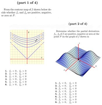 (part 1 of 4)
From the contour map of f shown below de-
cide whether fx and fy are positive, negative,
or zero at P.
/////
1. fx <
2. fx
=
0,
0,
3. fx < 0,
4. fx > 0,
5. fx
fy > 0
fy > 0
fy < 0
fy < 0
fy < 0
0,
6. fx > 0, fy > 0
X
(part 2 of 4)
Determine whether the partial derivatives
fa, fy of f are positive, negative or zero at the
point P on the graph of f shown in
1. fx
2. fx
3. fx
0,
= 0,
0,
4. fx < 0,
5. fx < 0,
6. fx > 0,
=
=
X
7. fx
8. fx > 0,
=
= 0,
fy < 0
fy > 0
fy < 0
0
fy
fy > 0
fy > 0
fy
fy
=
-
=
0
OO
0
Z
Y