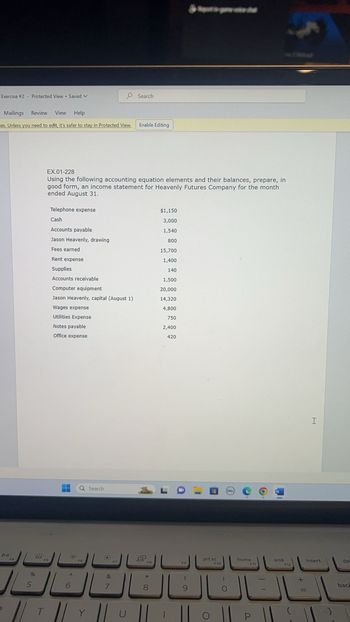 Exercise #2 Protected View Saved V
Mailings Review View Help
es. Unless you need to edit, it's safer to stay in Protected View.
PII
2
B
%
5
FS
T
Telephone expense
Cash
Accounts payable
Jason Heavenly, drawing
Fees earned
Rent expense
Supplies
Accounts receivable
Computer equipment
EX.01-228
Using the following accounting equation elements and their balances, prepare, in
good form, an income statement for Heavenly Futures Company for the month
ended August 31.
Jason Heavenly, capital (August 1)
Wages expense
Utilities Expense
Notes payable
Office expense
H Q Search
50%16
F6
A
6
Y
&
7
Search
U
Enable Editing
2
FB
*
8
$1,150
3,000
1,540
800
15,700
1,400
140
1,500
20,000
14,320
4,800
750
2,400
420
F9
Report in game volte a
(
9
prt sc
F10
)
0
home
F11
end
OP
F12
P || !
+
I
insert
}
del
back