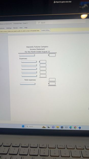 Statement Exercise #2 - Protected View Saved V
erences Mailings Review
View Help
entain viruses. Unless you need to edit, it's safer to stay in Protected View,
4
DI
R
96
5
Expenses:
Total expenses
Heavenly Futures Company
Income Statement
For the Month Ended August 31
Do
6
Q Search
F6
&
7
Search
11
Enable Editing
8
FB
8
11
F9
(
9
Repost in game voice du
prt sc
F10
DELL
0
home
F11
end
F12
I
Ins