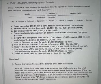 4. (P-2A)- Use Blank Accounting Equation Template
On July 1 of this year, R. Green established the Green Rehab Clinic. The organization's account headings are presented
below. Transactions completed during the month of July follow.
Assets
= Liabilities +
Owner's Equity
Office
Professional
Accounts
Cash + Supplies + Equipment + Equipment -
Payable + Capital
Drawing +Revenue
Expenses
a. Green deposited $30,000 in a bank account in the name of the business.
b. Paid the office rent for the month, $1,800, Ck. No. 2001 (Rent Expense).
c. Bought supplies for cash, $362, Ck. No. 2002.
d. Bought professional equipment on account from Rehab Equipment Company,
$18,000.
e. Bought office equipment from Hi-Tech Computers, $2,890, paying $890 in cash
and placing the balance on account, Ck. No. 2003.
f. Sold professional services for cash, $4,600 (Professional Fees).
g. Paid on account to Rehab Equipment Company, $700, Ck. No. 2004.
h. Received and paid the bill for utilities, $367, Ck. No. 2005 (Utilities Expense).
i. Paid the salary of the assistant, $1,150, Ck. No. 2006 (Salary Expense).
j. Sold professional services for cash, $3,868 (Professional Fees).
k. Green withdrew cash for personal use, $1,800, Ck. No. 2007.
Required:
1. Record the transactions and the balance after each transaction.
2. After all transactions have been entered, enter the total assets and the total
liabilities plus owner's equity in the entry boxes below the transactions. If the two
totals are not equal, check the addition and subtraction. If you still cannot find the
error, re-analyze each transaction. If an amount box does not require an entry,
leave it blank or enter "O". Enter increases to accounts as positive amounts and
decreases to accounts as negative amounts.