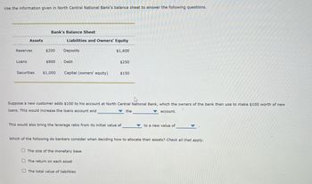 Use the information given in North Central National Bank's balance sheet to answer the following questions.
Bank's Balance Sheet
Assets
Liabilities and Owners' Equity
Reserves
$200
Deposits
$1,600
Loans
$800
Debt
$250
Securities
$1,000
Capital (owners' equity)
$150
Suppose a new customer adds $100 to his account at North Central National Bank, which the owners of the bank then use to make $100 worth of new
loans. This would increase the loans account and
account.
the
This would also bring the leverage ratio from its initial value of
to a new value of
Which of the following do bankers consider when deciding how to allocate their assets? Check all that apply.
The size of the monetary base
The return on each asset
The total value of liabilities