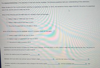 The classical dichotomy is the separation of real and nominal variables. The following questions test your understanding of this distinction.
Hailey divides all of her income between spending on paperbacks and lattes. In 2015, she earned an hourly wage of $28.00, the price of a paperback
was $7.00, and the price of a latte was $4.00.
Which of the following give the real value of a variable? Check all that apply.
Hailey's wage is 7 lattes per hour in 2015.
Hailey's wage is $28.00 per hour in 2015.
The price of a paperback is 1.75 lattes in 2015.
Which of the following give the nominal value of a variable? Check all that apply.
Hailey's wage is $28.00 per hour in 2015.
Hailey's wage is 4 paperbacks per hour in 2015.
The price of a latte is $4.00 in 2015.
Suppose that the Fed sharply increases the money supply between 2015 and 2020. In 2020, Hailey's wage has risen to $56.00 per hour. The price of a
paperback is $14.00 and the price of a latte is $8.00.
In 2020, the relative price of a paperback is,
Between 2015 and 2020, the nominal value of Hailey's wage
Monetary neutrality is the proposition that a change in the money supply
variables.
, and the real value of her wage
nominal variables and
real