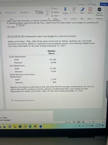 ng
Heading 1
Heading 2
Title
Styles
Г
Comments
Editing
v
Share
Find
v
E
rM
Replace
Dictate Sensitivity Editor
Add-ins
Read on
reMarkable
Select
Editing
Voice Sensitivity Editor
Add-ins
reMarkable
year. Each set requires 2.5 hours to polish the material.
If polishing labor costs $15.00 per hour, determine the direct labor cost budget for polishing for
3,000,000
the year.
EX.22-08.ALGO Professional Labor Cost Budget for a Service Company
Rollins and Cohen, CPAs, offer three types of services to clients: auditing, tax, and small
business accounting. Based on experience and projected growth, the following billable hours
have been estimated for the year ending December 31, 2017:
Audit Department:
Staff
Partners
Tax Department:
m, CPAS
Cost Budget
Staff
Partners
Small Business Accounting
Department:
Staff
Billable
Hours
44,200
6,600
32,300
4,000
5,700
800
Partners
Based on the data provided above and assuming that the average compensation per hour for
staff is $50 and for partners is $145, prepare a professional labor cost budget for each
department for Rollins and Cohen, CPAs, for the year ending December 31, 2017.
W9-Budgeting Exercise #3.docx
DF
7:37 PM
DOLL с
3/8/2024
100%