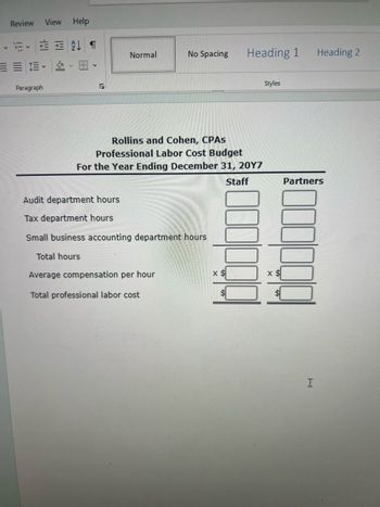 Review
View
Help
Paragraph
2
Normal
No Spacing
Heading 1
Heading 2
Rollins and Cohen, CPAS
Professional Labor Cost Budget
For the Year Ending December 31, 20Y7
Audit department hours
Tax department hours
Small business accounting department hours
Total hours
Staff
Styles
Average compensation per hour
x $
x $
Total professional labor cost
Partners
I