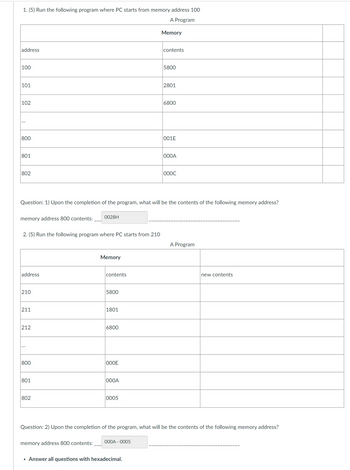 1. (5) Run the following program where PC starts from memory address 100
A Program
address
100
101
102
***
800
801
802
memory address 800 contents:
2. (5) Run the following program where PC starts from 210
address
210
211
212
800
Question: 1) Upon the completion of the program, what will be the contents of the following memory address?
801
802
0028H
memory address 800 contents:
Memory
contents
5800
1801
6800
OOOE
000A
0005
Memory
000A-0005
contents
• Answer all questions with hexadecimal.
5800
2801
6800
001E
000A
000C
Question: 2) Upon the completion of the program, what will be the contents of the following memory address?
A Program
new contents