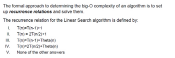 The formal approach to determining the big-O complexity of an algorithm is to set
up recurrence relations and solve them.
The recurrence relation for the Linear Search algorithm is defined by:
I.
T(n)=T(n-1)+1
II. T(n) = 2T(n/2)+1
III.
IV. T(n)=2T(n/2) +Theta(n)
V.
T(n)=T(n-1)+Theta(n)
None of the other answers