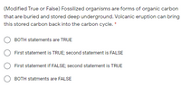 (Modified True or False) Fossilized organisms are forms of organic carbon
that are buried and stored deep underground. Volcanic eruption can bring
this stored carbon back into the carbon cycle. *
BOTH statements are TRUE
First statement is TRUE; second statement is FALSE
First statement if FALSE; second statement is TRUE
BOTH statments are FALSE
