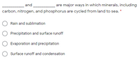 and
are major ways in which minerals, including
carbon, nitrogen, and phosphorus are cycled from land to sea. *
Rain and sublimation
Precipitation and surface runoff
Evaporation and precipitation
Surface runoff and condensation
