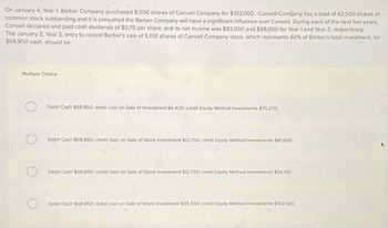 On January 4, Year 1, Barber Company purchased 8,500 shares of Convell Company for $102,000. Convell Company has a total of 42,500 shares of
common stock outstanding and it is presumed the Barber Company will have a significant influence over Convell. During each of the next two years,
Convell declared and paid cash dividends of $0.75 per share, and its net income was $93,000 and $88,000 for Year 1 and Year 2, respectively.
The January 2, Year 3, entry to record Barber's sale of 5,100 shares of Convell Company stock, which represents 60% of Barber's total investment, for
$68,850 cash, should be:
Multiple Choice
О
Debit Cash $68,850; debit Loss on Sale of Investment $6,420; credit Equity Method Investments $75,270.
О
Debit Cash $68,850; credit Gain on Sale of Stock Investment $12,750; credit Equity Method Investments $81,600.
Debit Cash $68,850; credit Gain on Sale of Stock Investment $12,750; credit Equity Method Investments $56,100.
Debit Cash $68,850; debit Loss on Sale of Stock Investment $35,550; credit Equity Method Investments $102,000.