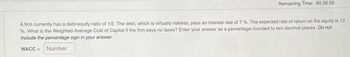 Remaining Time: 80:36:08
A firm currently has a debt-equity ratio of 1/2. The debt, which is virtually riskless, pays an interest rate of 7 %. The expected rate of return on the equity is 12
%. What is the Weighted-Average Cost of Capital if the firm pays no taxes? Enter your answer as a percentage rounded to two decimal places. Do not
include the percentage sign in your answer.
WACC =
Number
