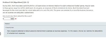 Problem 9-34 (Algorithmic) (LO. 5)
During 2021, Stork Associates paid $76,200 for a 20-seat skybox at Veterans Stadium for eight professional football games. Regular seats
to these games range from $75 to $225 each. At one game, an employee of Stork entertained 18 clients. Stork furnished food and
beverages for the event (provided by a local restaurant) at a cost of $1,800. The game was preceded by a bona fide business discussion,
and all expenses are adequately substantiated.
How much may Stork deduct for this event?
900 X
Feedback
▼Check My Work
Many taxpayers attempt to deduct personal entertainment expenses as business expenses. For this reason, the tax law restricts the deductibility
of entertainment expenses.