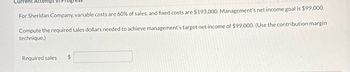 Current Attempt
For Sheridan Company, variable costs are 60% of sales, and fixed costs are $193,000. Management's net income goal is $99,000.
Compute the required sales dollars needed to achieve management's target net income of $99,000. (Use the contribution margin
technique.)
Required sales $