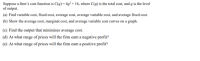 Suppose a firm's cost function is C(q)= 4q² + 16, where C(q) is the total cost, and q is the level
of output.
(a) Find variable cost, fixed cost, average cost, average variable cost, and average fixed cost.
(b) Show the average cost, marginal cost, and average variable cost curves on a graph.
(c) Find the output that minimises average cost.
(d) At what range of prices will the firm earn a negative profit?
(e) At what range of prices will the firm earn a positive profit?
