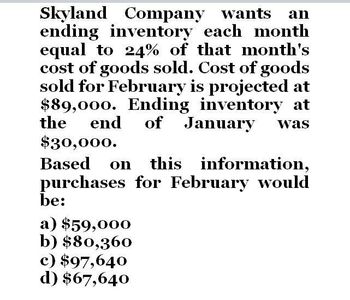 Skyland Company wants an
ending inventory each month
equal to 24% of that month's
cost of goods sold. Cost of goods
sold for February is projected at
$89,000. Ending inventory at
the end of January was
$30,000.
Based on this information,
purchases for February would
be:
a) $59,000
b) $80,360
c) $97,640
d) $67,640