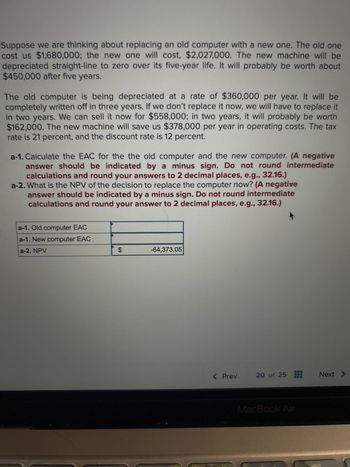 **Replacing an Old Computer: Cost Analysis**

Suppose we are considering replacing an old computer with a new one. The old one cost us $1,680,000; the new one will cost $2,027,000. The new machine will be depreciated straight-line to zero over its five-year life. It will probably be worth about $450,000 after five years.

The old computer is being depreciated at a rate of $360,000 per year. It will be completely written off in three years. If we don’t replace it now, we will have to replace it in two years. We can sell it now for $558,000; in two years, it will probably be worth $162,000. The new machine will save us $378,000 per year in operating costs. The tax rate is 21 percent, and the discount rate is 12 percent.

**Tasks:**

- **a-1:** Calculate the EAC for the old computer and the new computer. (A negative answer should be indicated by a minus sign. Do not round intermediate calculations and round your answers to 2 decimal places, e.g., 32.16.)
  
- **a-2:** What is the NPV of the decision to replace the computer now? (A negative answer should be indicated by a minus sign. Do not round intermediate calculations and round your answer to 2 decimal places, e.g., 32.16.)

**Results:**

- **a-1:** Old computer EAC: [Blank]
- **a-1:** New computer EAC: [Blank]
- **a-2:** NPV: $-64,373.05

**Explanation of Data:**

The table below the description shows the placeholders for calculated values of EAC (Equivalent Annual Cost) for both old and new computers, and the NPV (Net Present Value) calculation for replacing the computer. The box for NPV is filled based on precise calculations with a result of negative $64,373.05, indicating the financial impact of the replacement decision.