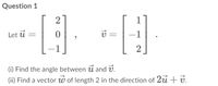 Question 1
2
Let ú =
-1
(i) Find the angle between u and v.
(ii) Find a vector w of length 2 in the direction of 2u + v.
