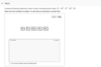 Part A
Arrange the following isoelectronic series in order of increasing atomic radius: CI, Sc+, s² , Ca?+, K+.
Rank ions from smallest to largest. To rank items as equivalent, overlap them.
Reset Help
K+ s?-
Ca2+
Smallest
Largest
The correct ranking cannot be detemined.
