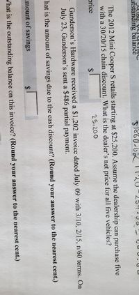 utstanding balance
254.3
The 2012 Mini Cooper S retails starting at $25,200. Assume the dealership can purchase five
with a 30/20/15 chain discount. What is the dealer's net price for all five vehicles?
price
$
25,200
Gunderson's Hardware received a $1,202 invoice dated July 09 with 3/10, 2/15, n/60 terms. On
July 23, Gunderson's sent a $486 partial payment.
"hat is the amount of savings due to the cash discount? (Round your answer to the nearest cent.)
mount of savings
Vhat is the outstanding balance on this invoice? (Round your answer to the nearest cent.)
