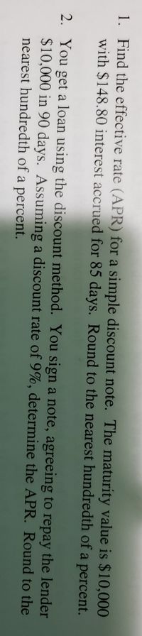 1. Find the effective rate (APR) for a simple discount note. The maturity value is $10,000
with $148.80 interest accrued for 85 days. Round to the nearest hundredth of a percent.
2. You get a loan using the discount method. You sign a note, agreeing to repay the lender
$10,000 in 90 days. Assuming a discount rate of 9%, determine the APR. Round to the
nearest hundredth of a percent.
