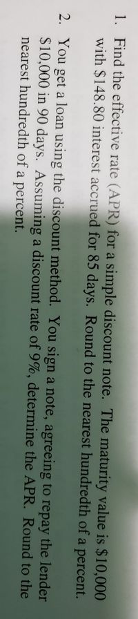 1. Find the effective rate (APR) for a simple discount note. The maturity value is $10,000
with $148.80 interest accrued for 85 days. Round to the nearest hundredth of a percent.
2. You get a loan using the discount method. You sign a note, agreeing to repay the lender
$10,000 in 90 days. Assuming a discount rate of 9%, determine the APR. Round to the
nearest hundredth of a percent.
