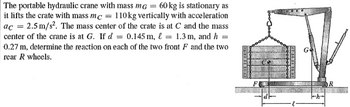 The portable hydraulic crane with mass mg = 60 kg is stationary as
it lifts the crate with mass mc 110kg vertically with acceleration
ac = 2.5 m/s². The mass center of the crate is at C and the mass
center of the crane is at G. If d = 0.145 m, & = 1.3 m, and h =
0.27 m, determine the reaction on each of the two front F and the two
rear R wheels.
G
DR
d