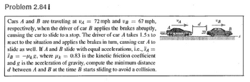 Problem 2.841
Cars A and B are traveling at V 72 mph and va
67 mph,
respectively, when the driver of car B applies the brakes abruptly,
causing the car to slide to a stop. The driver of car A takes 1.5s to
react to the situation and applies the brakes in turn, causing car A to
slide as well. If A and B slide with equal accelerations, i.e., SA
= -g, where p = 0.83 is the kinetic friction coefficient
and g is the acceleration of gravity, compute the minimum distance
ď between A and B at the time B starts sliding to avoid a collision.