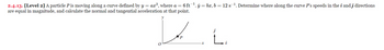 2.4.13. [Level 2] A particle P is moving along a curve defined by y = ax², where a = 6 ft ¹. j = bx, b = 12 s-¹. Determine where along the curve P's speeds in the i and j directions
are equal in magnitude, and calculate the normal and tangential acceleration at that point.
P
i