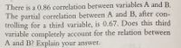 There is a 0.86 correlation between variables A and B.
The partial correlation between A and B, after con-
trolling for a third variable, is 0.67. Does this third
variable completely account for the relation between
A and B? Explain your answer.
