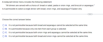 A restaurant dinner menu includes the following statement:

"All dinners are served with a choice of: bread or salad, pasta or onion rings, and broccoli or asparagus."

Is it permissible to select a single dinner with bread, onion rings, and asparagus? Explain why.

Choose the correct answer below:

- **A.** It is not permissible because both bread and asparagus cannot be selected at the same time.
- **B.** It is permissible because only one item from each group is selected.
- **C.** It is not permissible because both onion rings and asparagus cannot be selected at the same time.
- **D.** It is not permissible because both bread and onion rings cannot be selected at the same time.