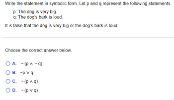 The problem asks you to write a given statement in symbolic form, using the propositions \( p \) and \( q \):

- \( p \): The dog is very big.
- \( q \): The dog's bark is loud.

The statement to symbolize is: "It is false that the dog is very big or the dog's bark is loud."

Choose the correct symbolic representation from the options below:

A. \( \sim (p \land \sim q) \)

B. \( \sim p \lor q \)

C. \( \sim (p \land q) \)

D. \( \sim (p \lor q) \)