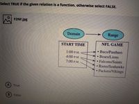 Select TRUE if the given relation is a function, otherwise select FALSE.
F2NF.jpg
Domain
Range
START TIME
NFL GAME
• Bucs/Panthers
• Bears/Lions
Falcons/Saints
Rams/Seahawks
Packers/Vikings
1:00 P.M.
4:00 P.M.
7:00 P.M.
True
B.
False
