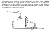 Human-aided control system for controlling a fluid level in a tank is shown in Figure
Q2a. Here H denotes the fluid level inside the tank in meter and Qout be the outflow rate
of the fluid from the tank and Qin be the inflow rate of the fluid into the tank. Construct
the functional block diagram and identify the controlled variable, controller, actuator,
process/plant and measurement element.
H
Qout
Valve
