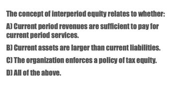 The concept of interperiod equity relates to whether:
A) Current period revenues are sufficient to pay for
current period services.
B) Current assets are larger than current liabilities.
C) The organization enforces a policy of tax equity.
D) All of the above.