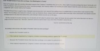**From “A brief review of executive privilege, from Washington to Trump”**

How do Presidents deal with sensitive information requests from Congress? Sometimes they just say No, citing a right of executive privilege that doesn’t technically exist in the Constitution. But just because the words “executive privilege” aren’t directly written in our founding document, doesn’t mean the courts will refuse to recognize it as a legitimate right or power held by the President.

President Richard Nixon sought to block Watergate special prosecutor Leon Jaworski from getting access to unedited tapes of conversations made inside the White House. The recordings were believed to indicate a cover-up initiated by Nixon, instead, Nixon had supplied edited transcripts of the conversations and claimed executive privilege based on the idea that material that could endanger national security was on the tapes.

...But the concept of executive privilege was not absolute and still subject to judicial review. Again, the Burger decision quoted Chief Justice Marshall in his role as a judge in the Burr treason trial: “Marshall’s statement cannot be read to mean in any sense that a President is above the law.”

Source: constitutioncenter.org

---

**According to the excerpt, why might a President claim executive privilege?**

- Anytime the President wants to.
- **If the material requested by Congress contains incriminating evidence against the President.**
- Because the President knows that executive privilege is not subject to judicial review.
- If the material requested by Congress contains information important to national security.