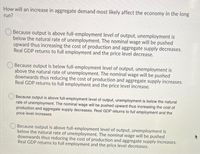 How will an increase in aggregate demand most likely affect the economy in the long
run?
Because output is above full-employment level of output, unemployment is
below the natural rate of unemployment. The nominal wage will be pushed
upward thus increasing the cost of production and aggregate supply decreases.
Real GDP returns to full employment and the price level decrease.
Because output is below full-employment level of output, unemployment is
above the natural rate of unemployment. The nominal wage will be pushed
downwards thus reducing the cost of production and aggregate supply increases.
Real GDP returns to full employment and the price level increase.
Because output is above full-employment level of output, unemployment is below the natural
rate of unemployment. The nominal wage will be pushed upward thus increasing the cost of
production and aggregate supply decreases. Real GDP returns to full employment and the
price level increases
Because output is above full-employment level of output, unemployment is
below the natural rate of unemployment. The nominal wage will be pushed
downwards thus reducing the cost of production and aggregate supply increases.
Real GDP returns to full employment and the price level decreases.
