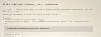 TB Ex Qu. 9-245 (Algo) On January 1, 2024, a company issues...
On January 1, 2024, a company issues $400,000 of 8% bonds, due in 15 years, with interest payable semiannually on June 30 and
December 31 each year.
Assuming the market interest rate on the issue date is 9%, the bonds will issue at $367,422.
Required:
1. Complete the first three rows of an amortization schedule.
2. Record the bond issue on January 1, 2024, and the first two semiannual interest payments on June 30, 2024, and December 31,
2024.
Complete this question by entering your answers in the tabs below.
Required 1 Required 2