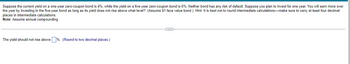 Suppose the current yield on a one-year zero-coupon bond is 4%, while the yield on a five-year zero-coupon bond is 6%. Neither bond has any risk of default. Suppose you plan to invest for one year. You will earn more over
the year by investing in the five-year bond as long as its yield does not rise above what level? (Assume $1 face value bond.) Hint: It is best not to round intermediate calculations-make sure to carry at least four decimal
places in intermediate calculations.
Note: Assume annual compounding.
The yield should not rise above %. (Round to two decimal places.)