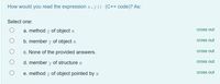 How would you read the expression x.y () (C++ code)? As:
Select one:
a. method
of object x
cross out
b. member y of object x
cross out
c. None of the provided answers.
cross out
d. member y of structure x
cross out
e. method y of object pointed by x
cross out
