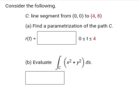 Consider the following.
C: line segment from (0, 0) to (4, 8)
(a) Find a parametrization of the path C.
r(t)
Osts 4
2+y?) ds.
(b) Evaluate
II
