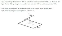 3) A square loop of dimensions 15.0 cm x 15.0 cm carries a current of 4.0 A as shown in the
figure below. A long straight wire parallel to x-axis at z=9.0 cm, carries a current of 15A.
a) What is the total force on the wire loop due to the current in the straight wire?
b) Is there any torque in the loop? If so, calculate it.
| 15 A
9.0 cm
y
4.0 A
