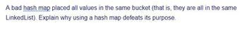 A bad hash map placed all values in the same bucket (that is, they are all in the same
LinkedList). Explain why using a hash map defeats its purpose.