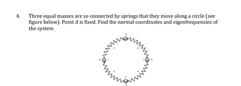 4.
Three equal masses are so connected by springs that they move along a circle (see
figure below). Point A is fixed. Find the normal coordinates and eigenfrequencies of
the system.
ham