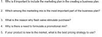 1. Why is it important to include the marketing plan in the creating a business plan.
2. Which among the marketing mix is the most important part of the business plan?
3. What is the reason why flash sales stimulate purchase?
4. Why is there a need to formulate a promotional mix?
5. If your product is new to the market, what is the best pricing strategy to use?
