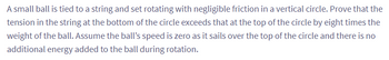 A small ball is tied to a string and set rotating with negligible friction in a vertical circle. Prove that the
tension in the string at the bottom of the circle exceeds that at the top of the circle by eight times the
weight of the ball. Assume the ball's speed is zero as it sails over the top of the circle and there is no
additional energy added to the ball during rotation.