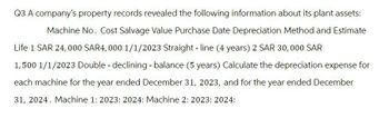 Q3 A company's property records revealed the following information about its plant assets:
Machine No. Cost Salvage Value Purchase Date Depreciation Method and Estimate
Life 1 SAR 24,000 SAR4,000 1/1/2023 Straight-line (4 years) 2 SAR 30,000 SAR
1,500 1/1/2023 Double - declining - balance (5 years) Calculate the depreciation expense for
each machine for the year ended December 31, 2023, and for the year ended December
31, 2024. Machine 1: 2023: 2024: Machine 2: 2023: 2024: