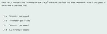 From rest, a runner is able to accelerate at 6.0 m/s² and reach the finish line after 30 seconds. What is the speed of
the runner at the finish line?
a. 90 meters per second
O b. 180 meters per second
O c. 50 meters per second
O d. 5.0 meters per second