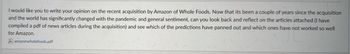 I would like you to write your opinion on the recent acquisition by Amazon of Whole Foods. Now that its been a couple of years since the acquisition
and the world has significantly changed with the pandemic and general sentiment, can you look back and reflect on the articles attached (I have
compiled a pdf of news articles during the acquisition) and see which of the predictions have panned out and which ones have not worked so well
for Amazon.
amazonwholefoods.pdf