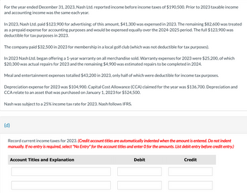 For the year ended December 31, 2023, Nash Ltd. reported income before income taxes of $190,500. Prior to 2023 taxable income
and accounting income was the same each year.
In 2023, Nash Ltd. paid $123,900 for advertising; of this amount, $41,300 was expensed in 2023. The remaining $82,600 was treated
as a prepaid expense for accounting purposes and would be expensed equally over the 2024-2025 period. The full $123,900 was
deductible for tax purposes in 2023.
The company paid $32,500 in 2023 for membership in a local golf club (which was not deductible for tax purposes).
In 2023 Nash Ltd. began offering a 1-year warranty on all merchandise sold. Warranty expenses for 2023 were $25,200, of which
$20,300 was actual repairs for 2023 and the remaining $4,900 was estimated repairs to be completed in 2024.
Meal and entertainment expenses totalled $43,200 in 2023, only half of which were deductible for income tax purposes.
Depreciation expense for 2023 was $104,900. Capital Cost Allowance (CCA) claimed for the year was $136,700. Depreciation and
CCA relate to an asset that was purchased on January 1, 2023 for $524,500.
Nash was subject to a 25% income tax rate for 2023. Nash follows IFRS.
(d)
Record current income taxes for 2023. (Credit account titles are automatically indented when the amount is entered. Do not indent
manually. If no entry is required, select "No Entry" for the account titles and enter O for the amounts. List debit entry before credit entry.)
Account Titles and Explanation
Debit
Credit